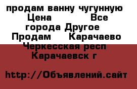  продам ванну чугунную › Цена ­ 7 000 - Все города Другое » Продам   . Карачаево-Черкесская респ.,Карачаевск г.